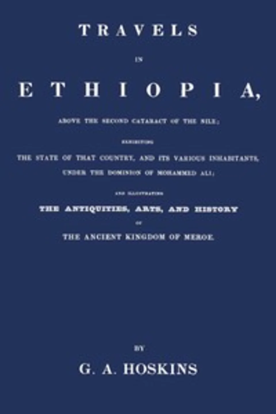 Travels in Ethiopia, above the second cataract of the Nile : $b exhibiting the state of that country, and its various inhabitants, under the dominion of Mohammed Ali; and illustrating the antiquities, arts, and history of the ancient kingdom of Meroe, G. A. (George Alexander) Hoskins