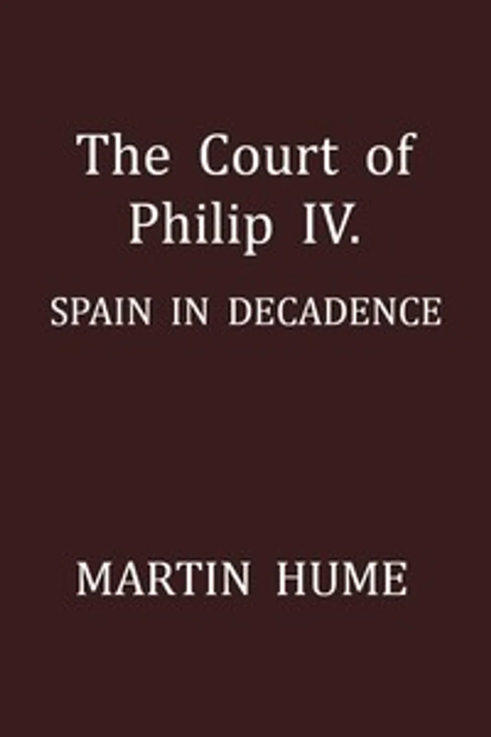 The Court of Philip IV.: Spain in Decadence, Martin A. S. (Martin Andrew Sharp) Hume