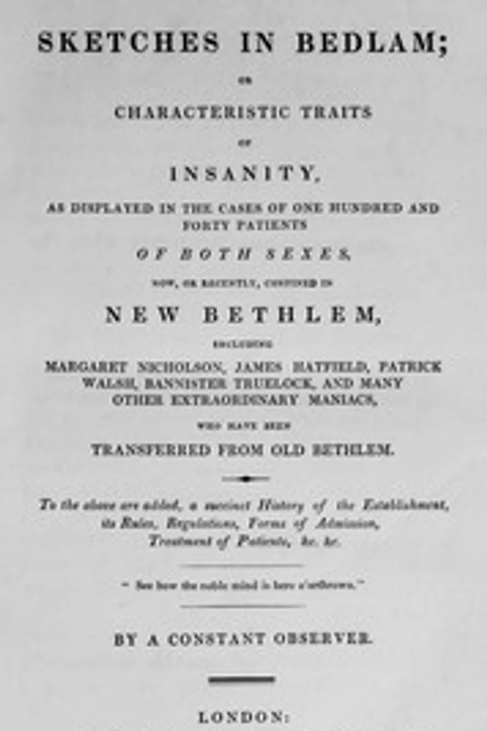 Sketches in Bedlam : $b or Characteristic traits of insanity, as displayed in  the cases of one hundred and forty patients of both sexes, now, or recently,  confined in New Bethlem. To the above are added, a succinct history of the  establishment, its rules, regulations, treatment of patients, John Haslam
