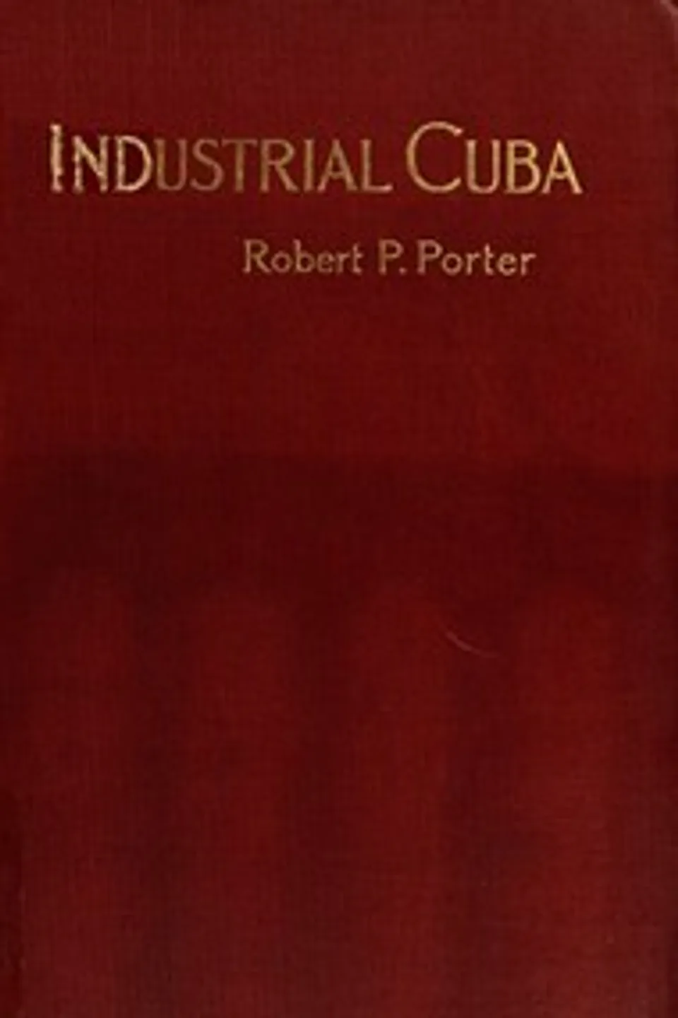 Industrial Cuba: Being a Study of Present Commercial and Industrial Conditions, with Suggestions as to the Opportunities Presented in the Island for American Capital, Enterprise, and Labour, Robert P. (Robert Percival) Porter