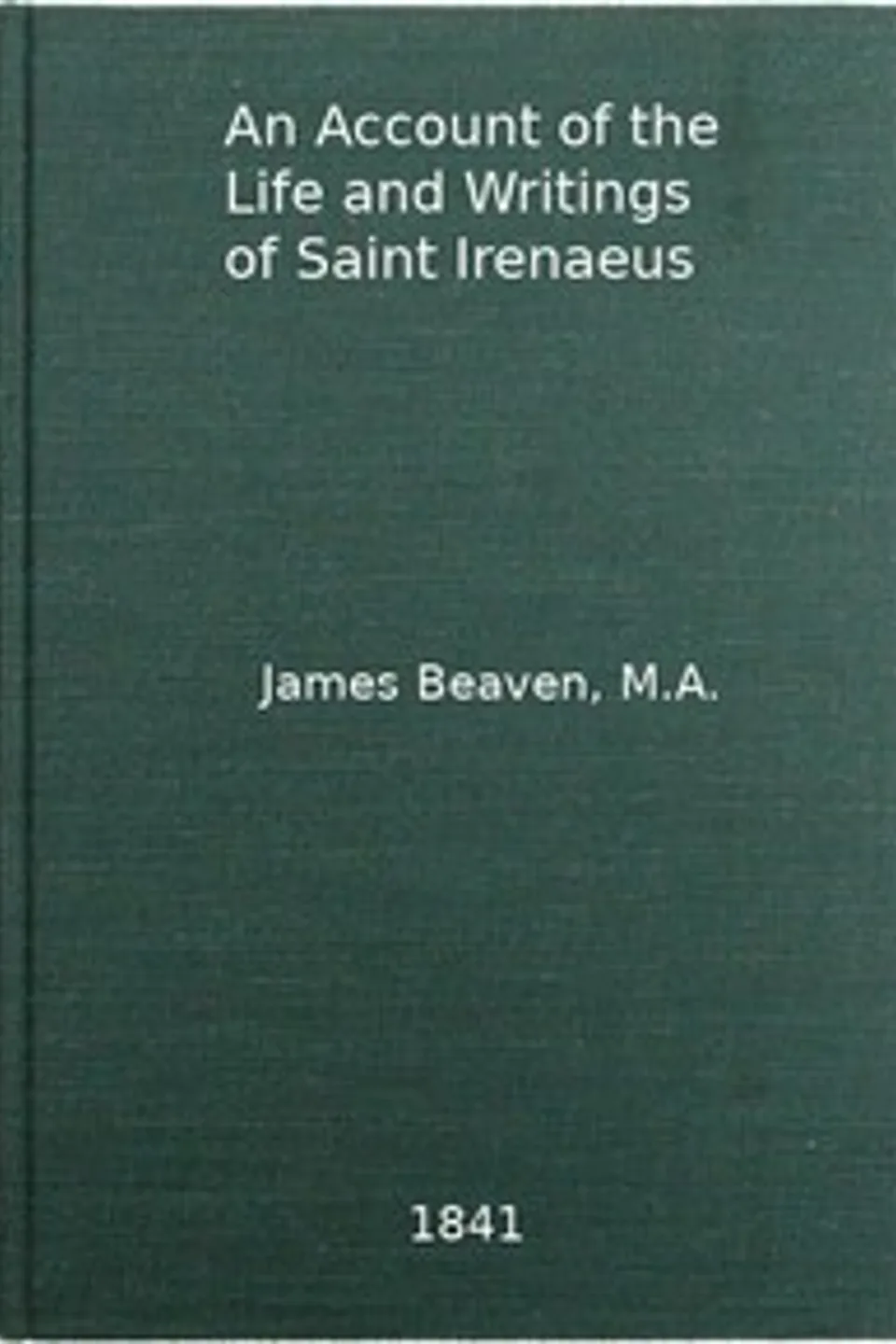 An Account of the Life and Writings of S. Irenæus, Bishop of Lyons and Martyr: Intended to Illustrate the Doctrine, Discipline, Practices, and History of the Church, and the Tenets and Practices of the Gnostic Heretics During the Second Century, James Beaven