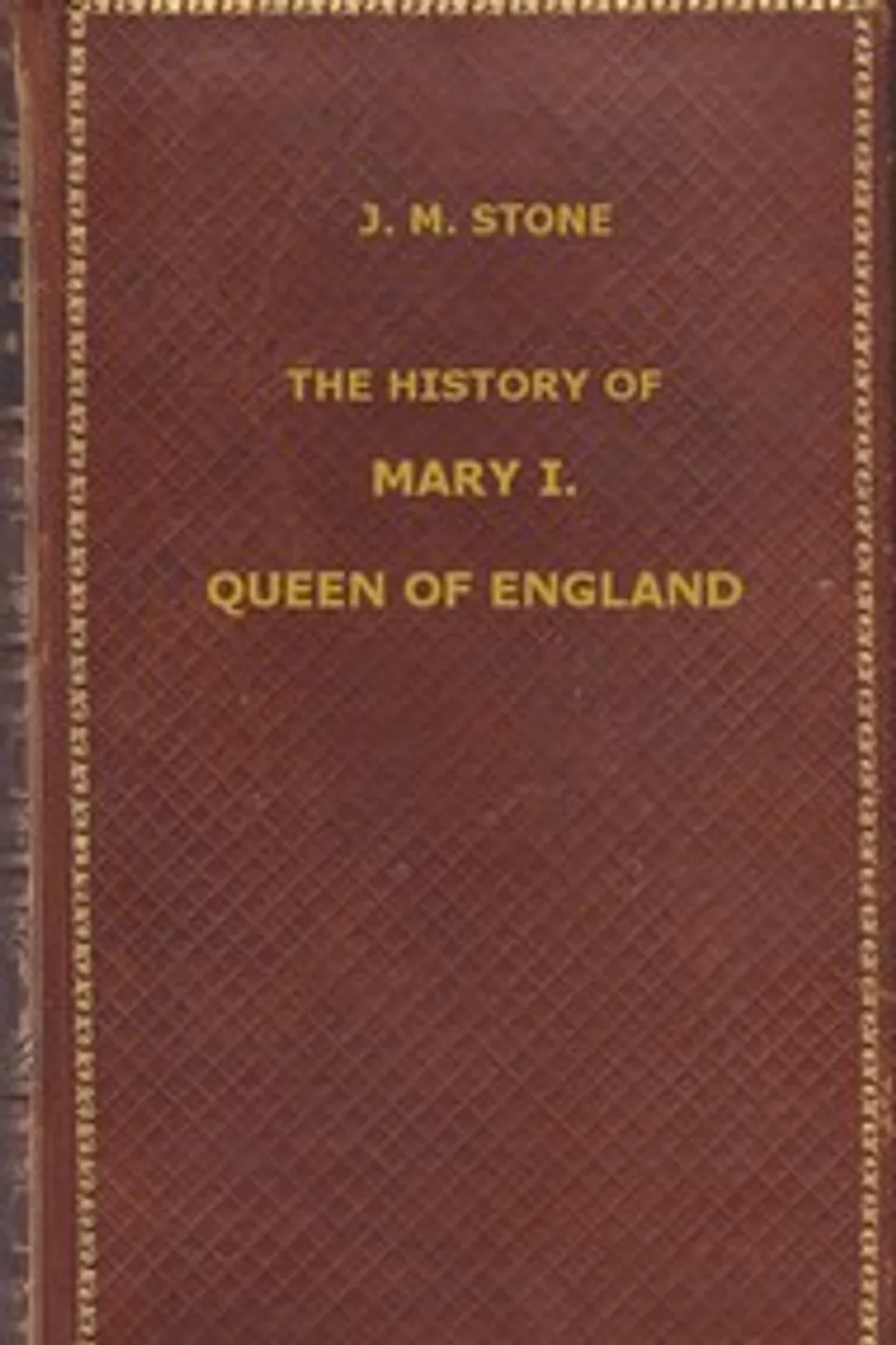The History of Mary I, Queen of England: as found in the public records, despatches of ambassadors, in original private letters, and other contemporary documents, J. M. (Jean Mary) Stone
