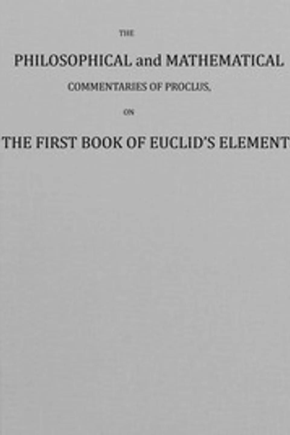 The philosophical and mathematical commentaries of Proclus on the first book of Euclid's elements (Vol. 1 of 2) : $b To which are added, A history of the restoration of Platonic theology, by the latter Platonists: And a translation from the Greek of Proclus's Theological elements, Proclus