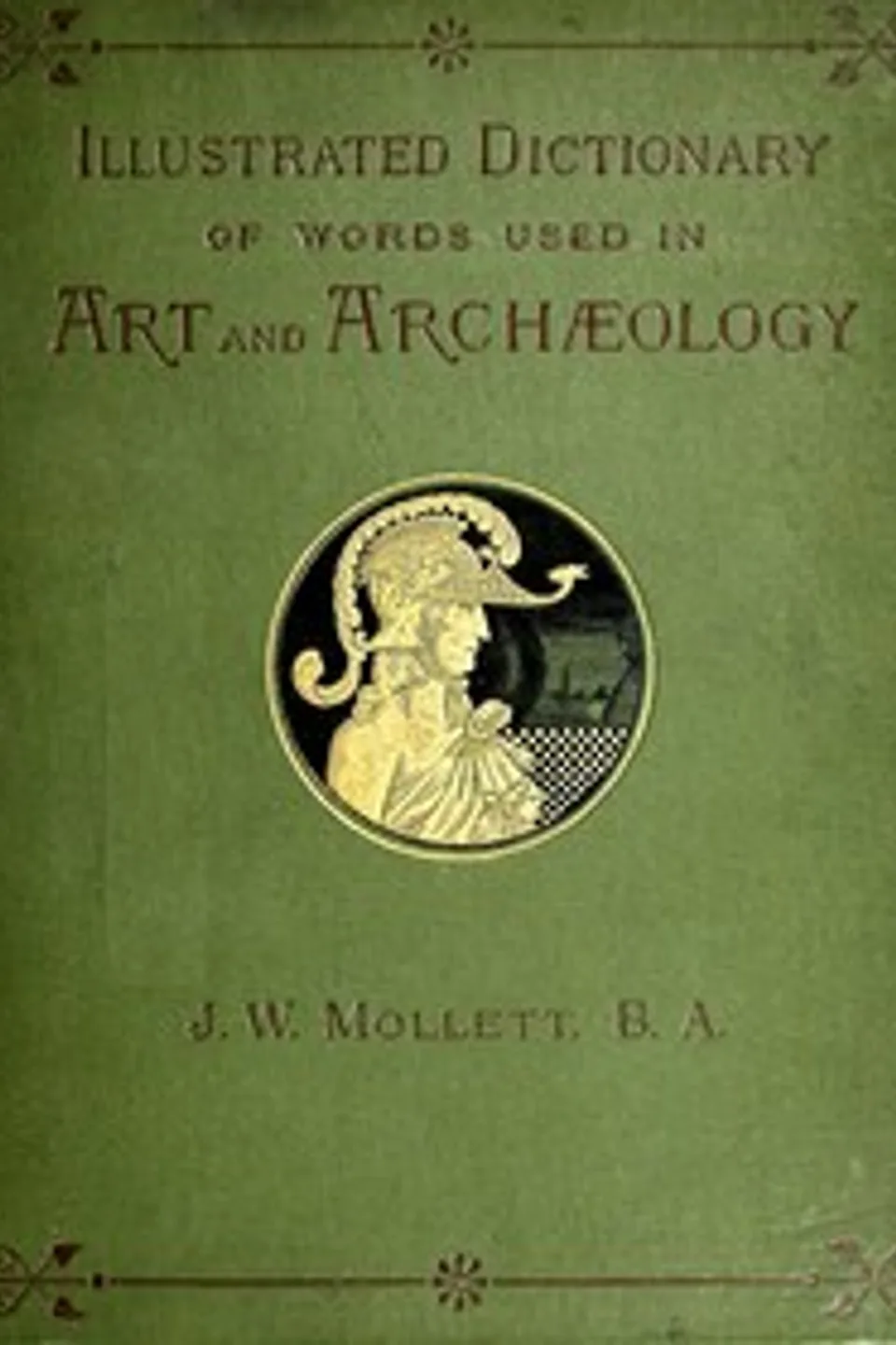 An Illustrated Dictionary of Words used in Art and Archaeology: Explaining terms frequently used in works on architecture, arms, bronzes, Christian art, colour, costume, decoration, devices, emblems, heraldry, lace, personal ornaments, pottery, painting, sculpture, &c., with their derivations., John W. (John William) Mollett