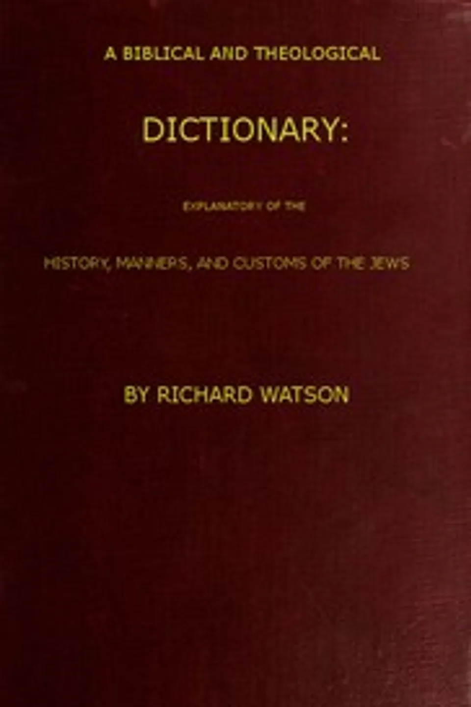 A Biblical and Theological Dictionary: explanatory of the history, manners, and customs of the Jews, and neighbouring nations, Richard Watson