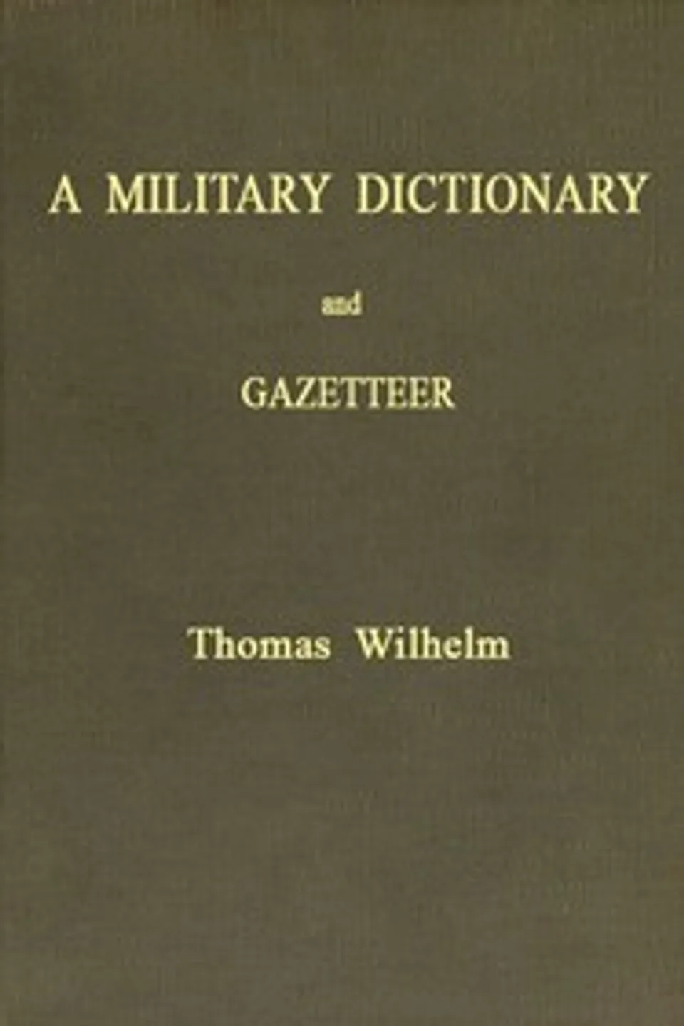 A Military Dictionary and Gazetteer: Comprising ancient and modern military technical terms, historical accounts of all North American Indians, as well as ancient warlike tribes; also notices of battles from the earliest period to the present time, with a concise explanation of terms used in heraldry and the offices thereof. The work also gives valuable geographical information. Compiled from the best authorities of all nations. With an appendix containing the Articles of war, etc., Thomas Wilhelm